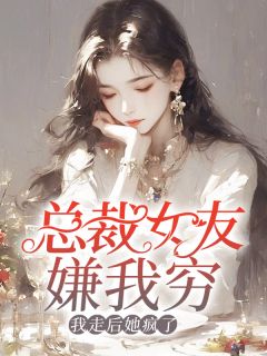 总裁女友嫌我穷，我走后她疯了全文在线阅读 王缙柳如烟小说全本无弹窗