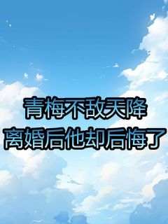 《青梅不敌天降：离婚后他却后悔了》小说最新章节免费试读（完整版未删节）