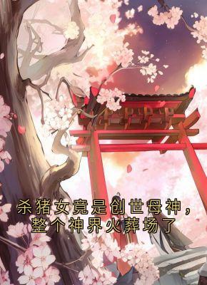 《杀猪女竟是创世母神，整个神界火葬场了》荼姚裴玄小说全本在线阅读