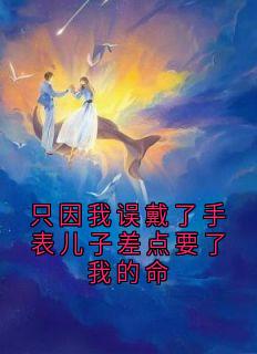 只因我误戴了手表儿子差点要了我的命全章节免费在线阅读 沈炎彬阮清妍阮子睿小说完结版