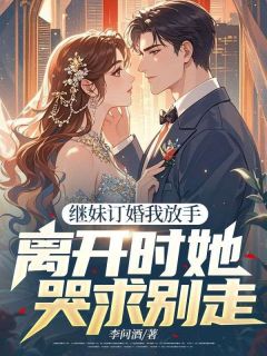 《继妹订婚我放手，离开时她哭求别走》小说最新章节免费试读（完整版未删节）
