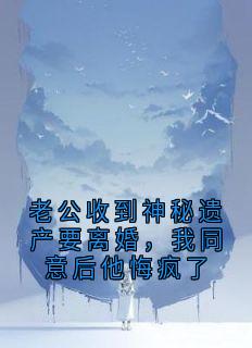 老公收到神秘遗产要离婚，我同意后他悔疯了