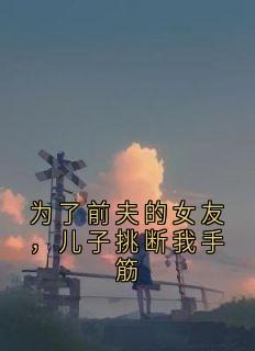 为了前夫的女友，儿子挑断我手筋江浸月江予安目录_为了前夫的女友，儿子挑断我手筋小说阅读